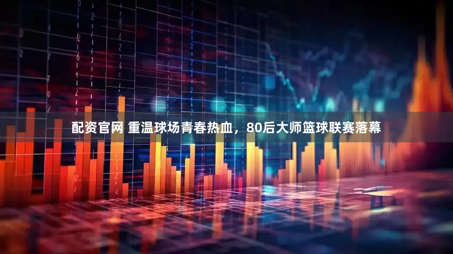 配资官网 重温球场青春热血，80后大师篮球联赛落幕
