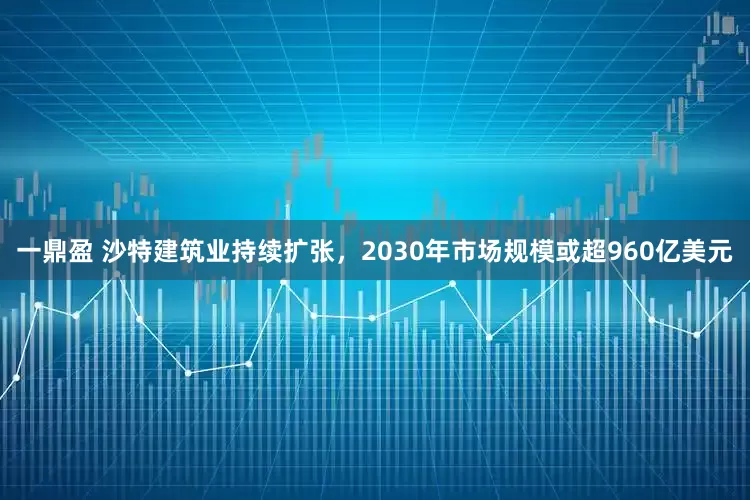 一鼎盈 沙特建筑业持续扩张，2030年市场规模或超960亿美元
