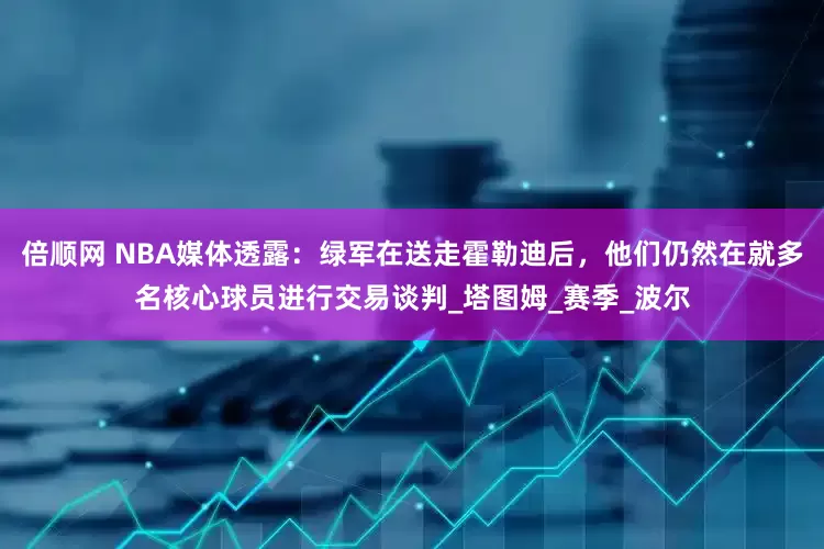 倍顺网 NBA媒体透露：绿军在送走霍勒迪后，他们仍然在就多名核心球员进行交易谈判_塔图姆_赛季_波尔