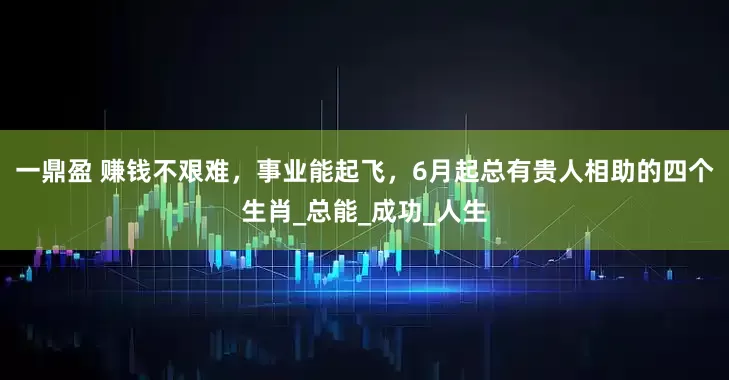 一鼎盈 赚钱不艰难，事业能起飞，6月起总有贵人相助的四个生肖_总能_成功_人生