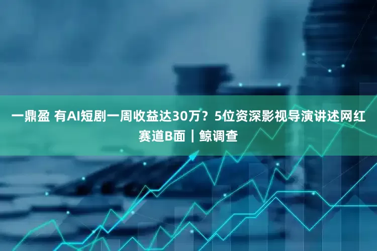 一鼎盈 有AI短剧一周收益达30万？5位资深影视导演讲述网红赛道B面｜鲸调查