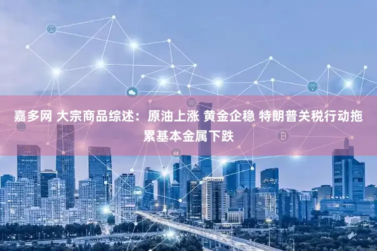嘉多网 大宗商品综述：原油上涨 黄金企稳 特朗普关税行动拖累基本金属下跌