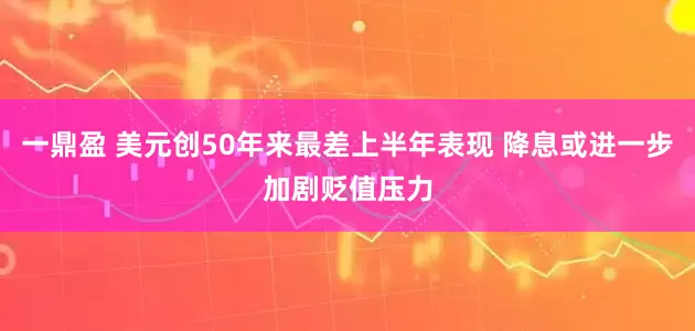一鼎盈 美元创50年来最差上半年表现 降息或进一步加剧贬值压力