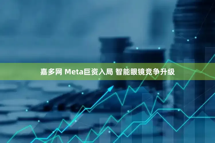 嘉多网 Meta巨资入局 智能眼镜竞争升级