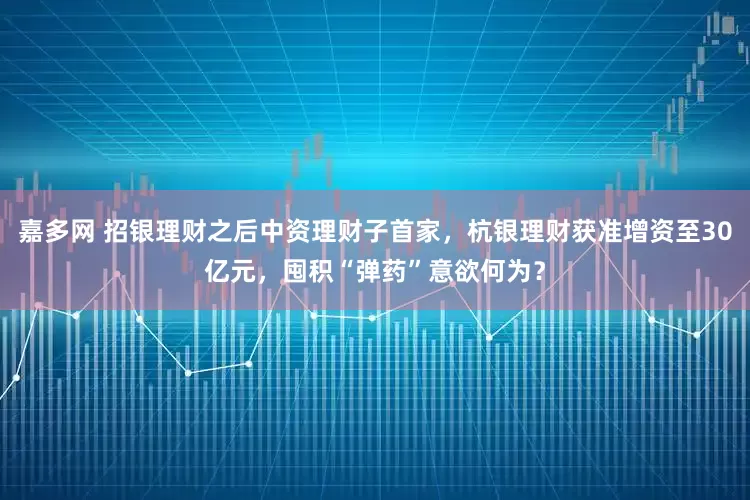 嘉多网 招银理财之后中资理财子首家，杭银理财获准增资至30亿元，囤积“弹药”意欲何为？