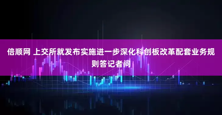 倍顺网 上交所就发布实施进一步深化科创板改革配套业务规则答记者问