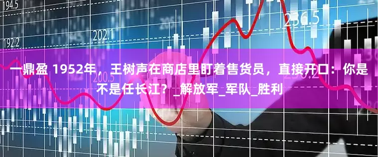 一鼎盈 1952年，王树声在商店里盯着售货员，直接开口：你是不是任长江？_解放军_军队_胜利