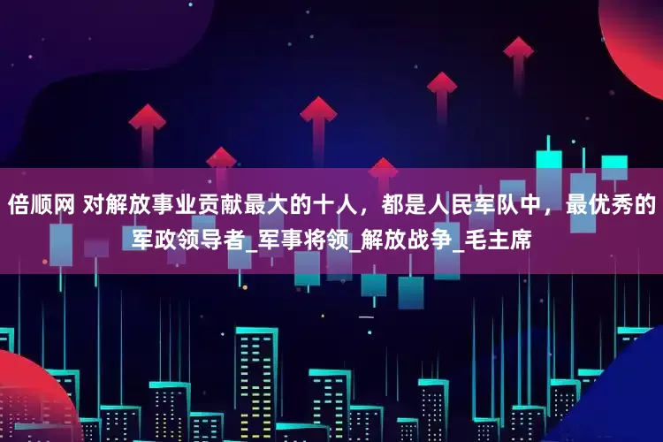 倍顺网 对解放事业贡献最大的十人，都是人民军队中，最优秀的军政领导者_军事将领_解放战争_毛主席