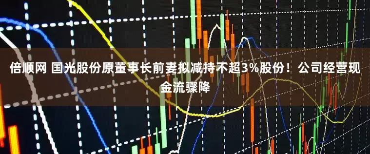 倍顺网 国光股份原董事长前妻拟减持不超3%股份！公司经营现金流骤降