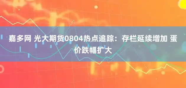 嘉多网 光大期货0804热点追踪：存栏延续增加 蛋价跌幅扩大