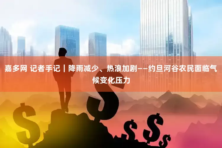 嘉多网 记者手记｜降雨减少、热浪加剧——约旦河谷农民面临气候变化压力