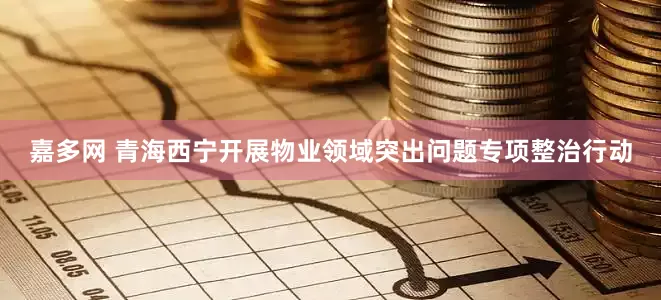 嘉多网 青海西宁开展物业领域突出问题专项整治行动