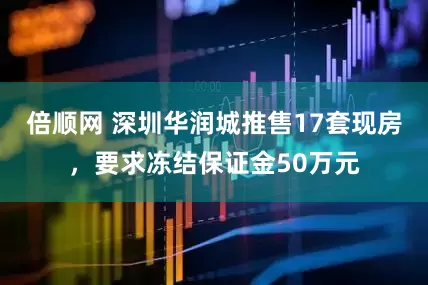 倍顺网 深圳华润城推售17套现房，要求冻结保证金50万元