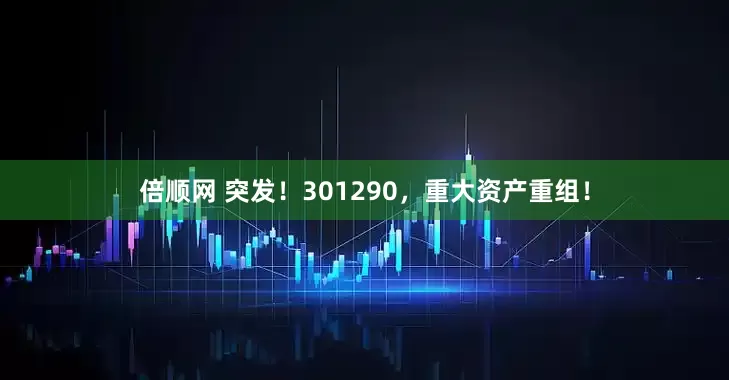 倍顺网 突发！301290，重大资产重组！