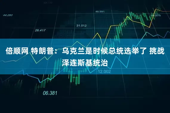 倍顺网 特朗普：乌克兰是时候总统选举了 挑战泽连斯基统治