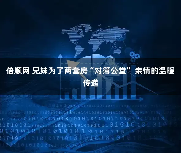 倍顺网 兄妹为了两套房“对簿公堂” 亲情的温暖传递