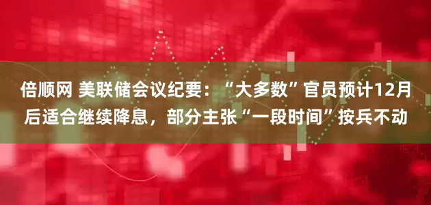 倍顺网 美联储会议纪要：“大多数”官员预计12月后适合继续降息，部分主张“一段时间”按兵不动
